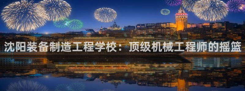 大发彩神官网下载：沈阳装备制造工程学校：顶级机械工程师的摇篮
