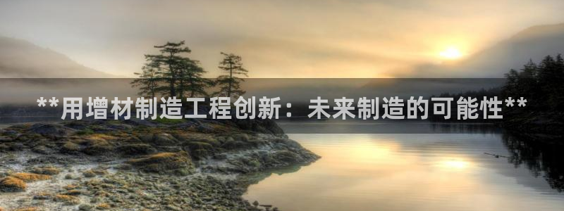 彩神v8手机客户端下载：**用增材制造工程创新：未来制造的可能性**