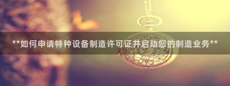 彩神v大众娱乐：**如何申请特种设备制造许可证并启动您的制造业务**