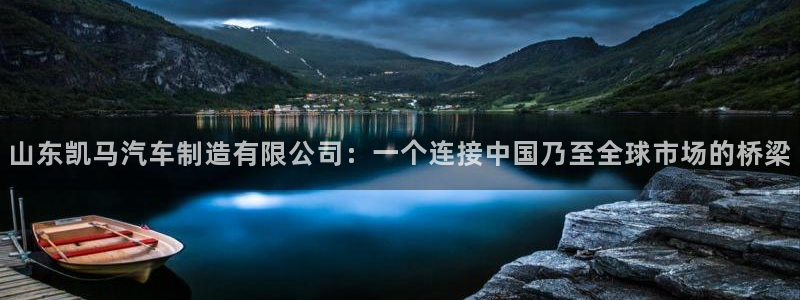 彩神v8购彩大厅登：山东凯马汽车制造有限公司：一个连接中国乃至全球市场的桥梁
