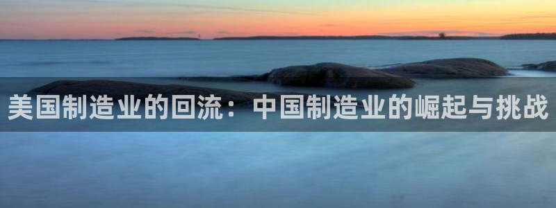 彩神vll首页：美国制造业的回流：中国制造业的崛起与挑战