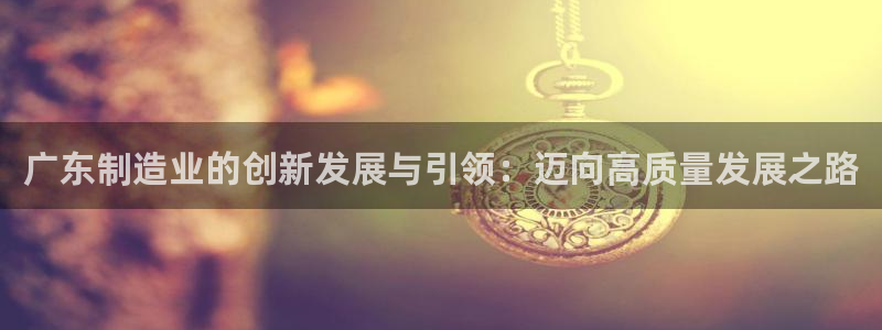 彩神VII官方版：广东制造业的创新发展与引领：迈向高质量发展之路
