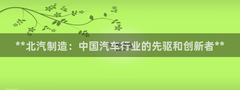 彩神v8客户端：**北汽制造：中国汽车行业的先驱和创新者**