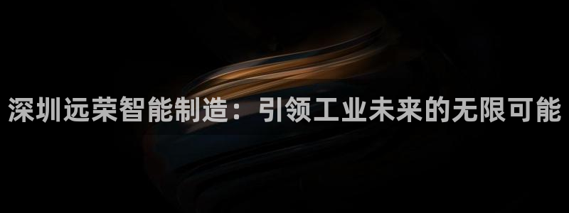 彩神v8下载app：深圳远荣智能制造：引领工业未来的无限可能