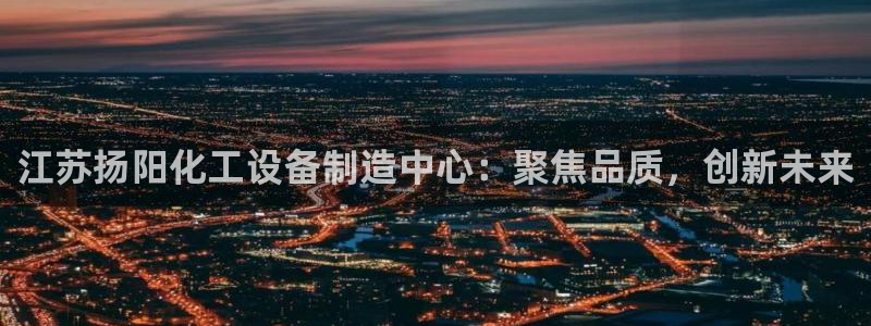 彩神大发三期计划网站：江苏扬阳化工设备制造中心：聚焦品质，创新未来